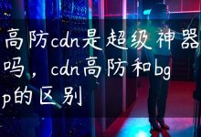 高防cdn是超级神器吗，cdn高防和bgp的区别-国外主机测评 - 国外VPS，国外服务器，国外云服务器，测评及优惠码