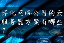怀化网络公司的云服务器方案有哪些？-国外主机测评 - 国外VPS，国外服务器，国外云服务器，测评及优惠码
