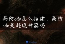 高防cdn怎么搭建，高防cdn是超级神器吗-国外主机测评 - 国外VPS，国外服务器，国外云服务器，测评及优惠码
